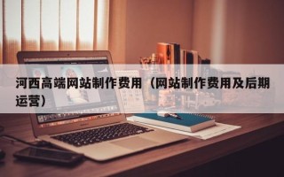 孝感河西高端网站制作费用（网站制作费用及后期运营）