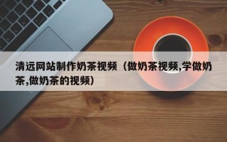 孝感清远网站制作奶茶视频（做奶茶视频,学做奶茶,做奶茶的视频）