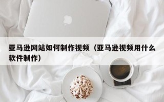 孝感亚马逊网站如何制作视频（亚马逊视频用什么软件制作）