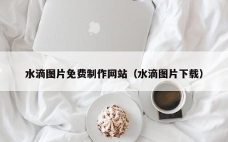 孝感水滴图片免费制作网站（水滴图片下载）
