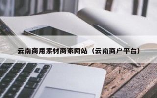 孝感云南商用素材商家网站（云南商户平台）